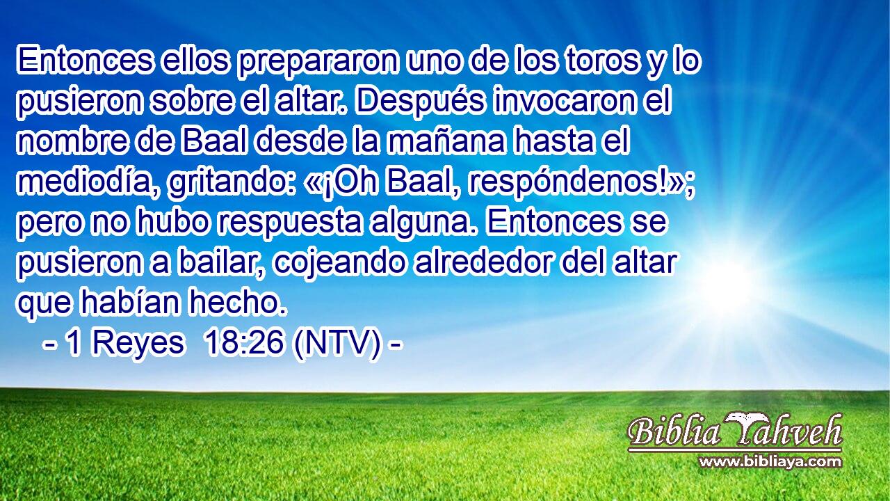 Entonces ellos prepararon uno de los toros y lo pusieron sobre el altar. Después invocaron el nombre de Baal desde la mañana hasta el mediodía, gritando: «¡Oh Baal, respóndenos!»; pero no hubo respuesta alguna. Entonces se pusieron a bailar, cojeando alrededor del altar que habían hecho.