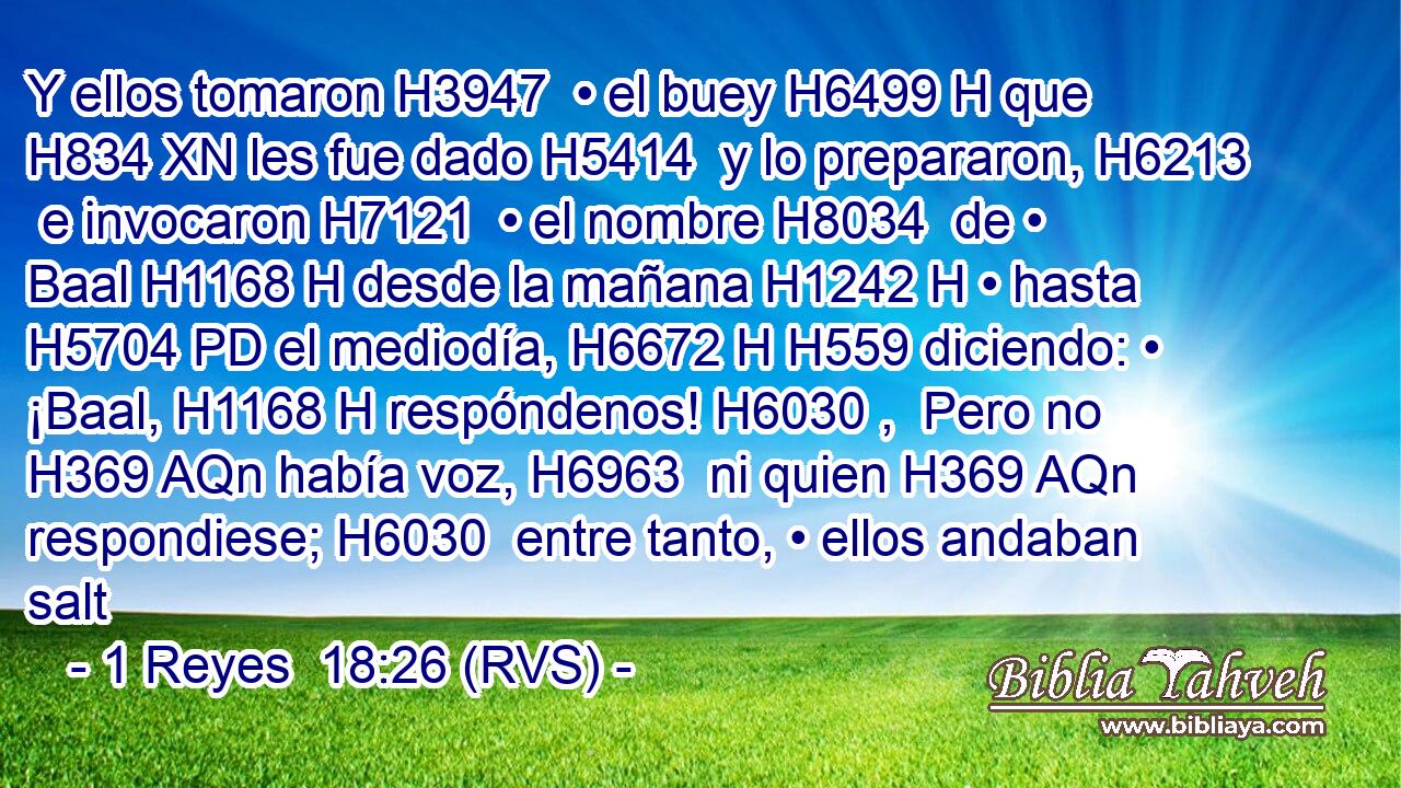 Y ellos tomaron H3947  • el buey H6499 H que H834 XN les fue dado H5414  y lo prepararon, H6213  e invocaron H7121  • el nombre H8034  de • Baal H1168 H desde la mañana H1242 H • hasta H5704 PD el mediodía, H6672 H H559 diciendo: • ¡Baal, H1168 H respóndenos! H6030 ,  Pero no H369 AQn había voz, H6963  ni quien H369 AQn respondiese; H6030  entre tanto, • ellos andaban salt