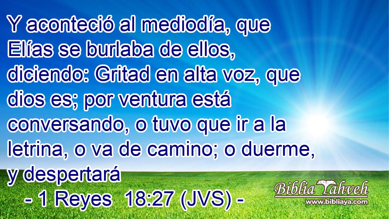 Y aconteció al mediodía, que Elías se burlaba de ellos, diciendo: Gritad en alta voz, que dios es; por ventura está conversando, o tuvo que ir a la letrina, o va de camino; o duerme, y despertará