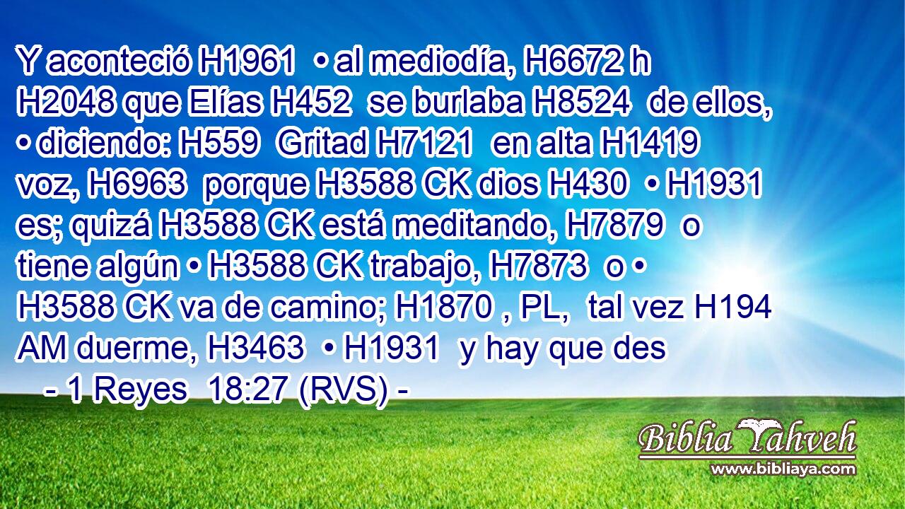 Y aconteció H1961  • al mediodía, H6672 h H2048 que Elías H452  se burlaba H8524  de ellos, • diciendo: H559  Gritad H7121  en alta H1419  voz, H6963  porque H3588 CK dios H430  • H1931  es; quizá H3588 CK está meditando, H7879  o tiene algún • H3588 CK trabajo, H7873  o • H3588 CK va de camino; H1870 , PL,  tal vez H194 AM duerme, H3463  • H1931  y hay que des