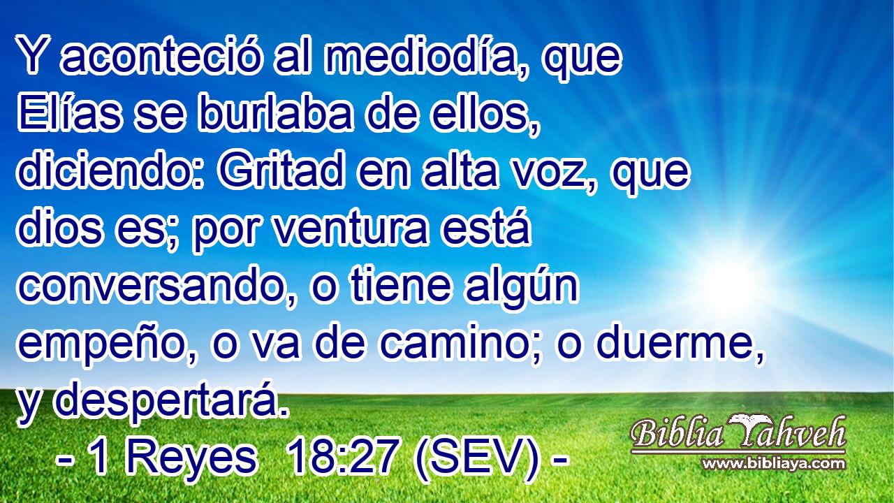 Y aconteció al mediodía, que Elías se burlaba de ellos, diciendo: Gritad en alta voz, que dios es; por ventura está conversando, o tiene algún empeño, o va de camino; o duerme, y despertará.