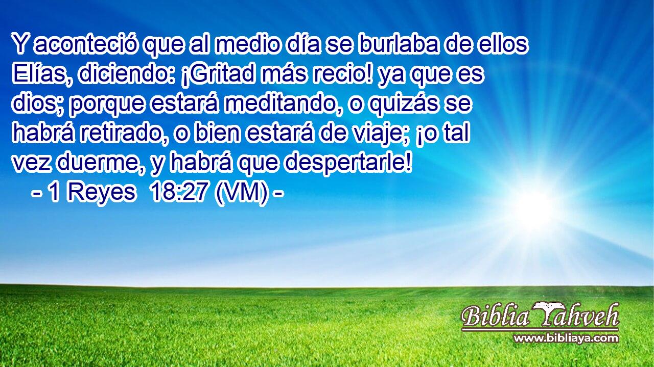  Y aconteció que al medio día se burlaba de ellos Elías, diciendo: ¡Gritad más recio! ya que es dios; porque estará meditando, o quizás se habrá retirado, o bien estará de viaje; ¡o tal vez duerme, y habrá que despertarle! 