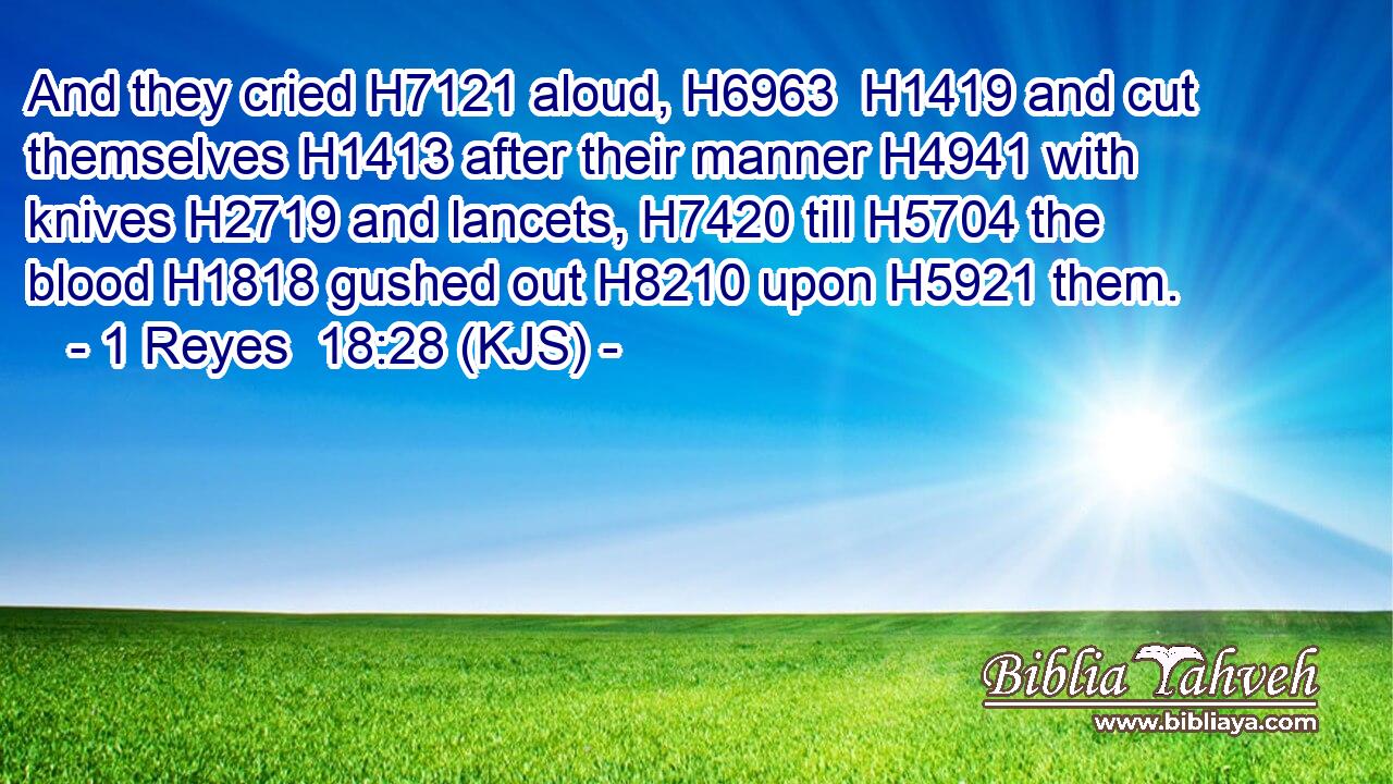 And they cried H7121 aloud, H6963  H1419 and cut themselves H1413 after their manner H4941 with knives H2719 and lancets, H7420 till H5704 the blood H1818 gushed out H8210 upon H5921 them.
