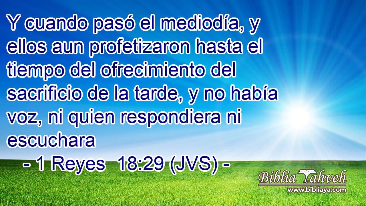 Y cuando pasó el mediodía, y ellos aun profetizaron hasta el tiempo del ofrecimiento del sacrificio de la tarde, y no había voz, ni quien respondiera ni escuchara