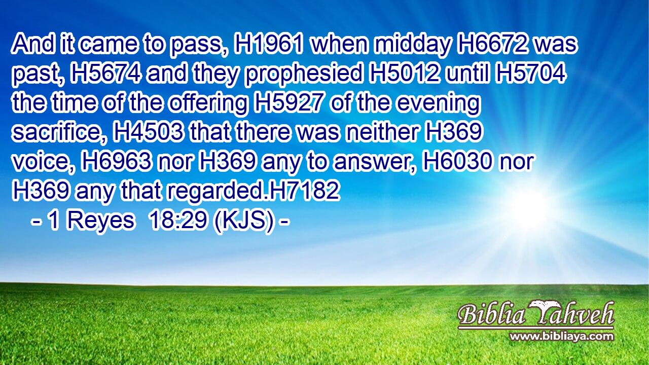 And it came to pass, H1961 when midday H6672 was past, H5674 and they prophesied H5012 until H5704 the time of the offering H5927 of the evening sacrifice, H4503 that there was neither H369 voice, H6963 nor H369 any to answer, H6030 nor H369 any that regarded.H7182