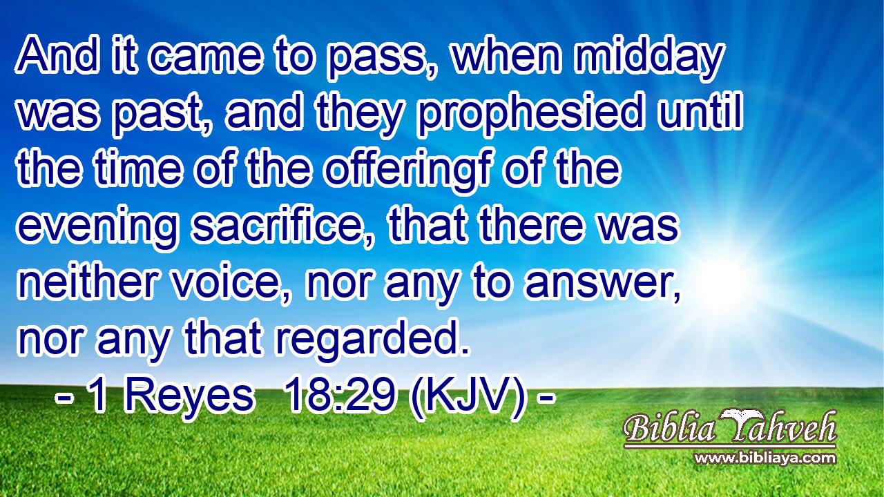 And it came to pass, when midday was past, and they prophesied until the time of the offeringf of the evening sacrifice, that there was neither voice, nor any to answer, nor any that regarded.