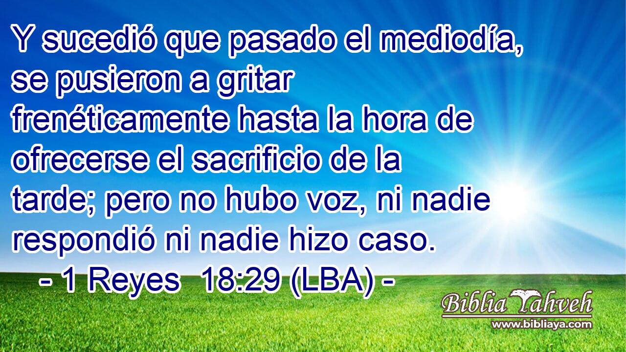 Y sucedió que pasado el mediodía, se pusieron a gritar frenéticamente hasta la hora de ofrecerse el sacrificio de la tarde; pero no hubo voz, ni nadie respondió ni nadie hizo caso.