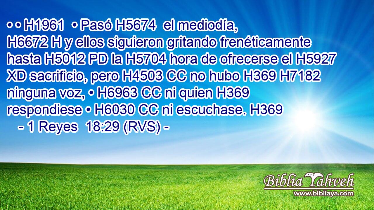 • • H1961  • Pasó H5674  el mediodía, H6672 H y ellos siguieron gritando frenéticamente hasta H5012 PD la H5704 hora de ofrecerse el H5927 XD sacrificio, pero H4503 CC no hubo H369 H7182 ninguna voz, • H6963 CC ni quien H369 respondiese • H6030 CC ni escuchase. H369  