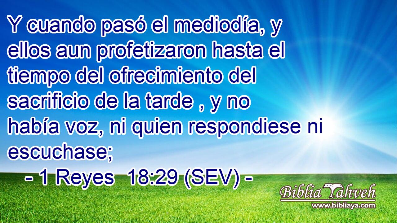 Y cuando pasó el mediodía, y ellos aun profetizaron hasta el tiempo del ofrecimiento del sacrificio de la tarde , y no había voz, ni quien respondiese ni escuchase;