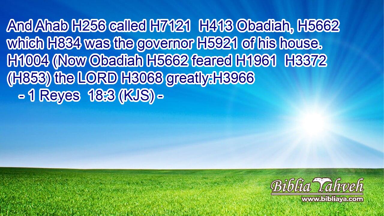 And Ahab H256 called H7121  H413 Obadiah, H5662 which H834 was the governor H5921 of his house. H1004 (Now Obadiah H5662 feared H1961  H3372 (H853) the LORD H3068 greatly:H3966