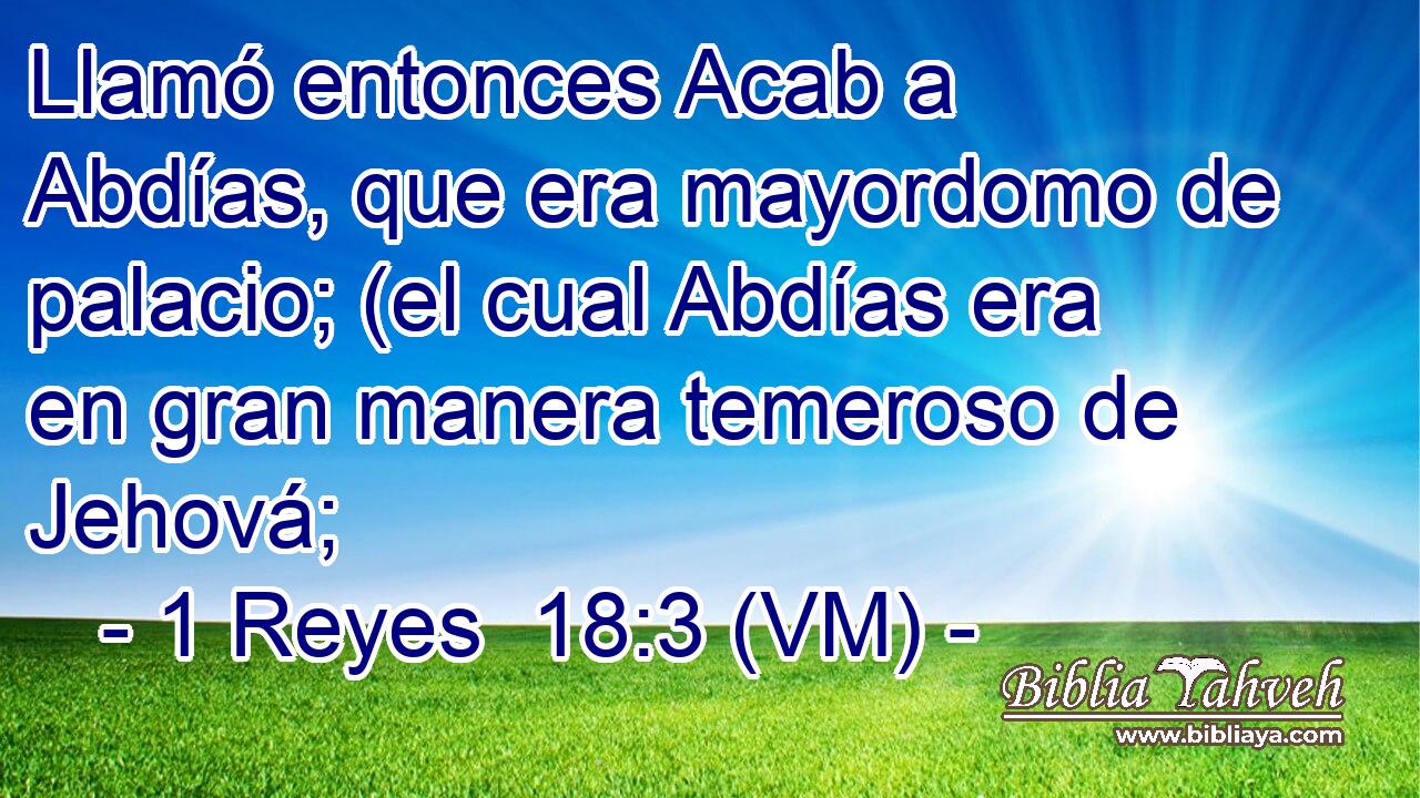  Llamó entonces Acab a Abdías, que era mayordomo de palacio; (el cual Abdías era en gran manera temeroso de Jehová; 