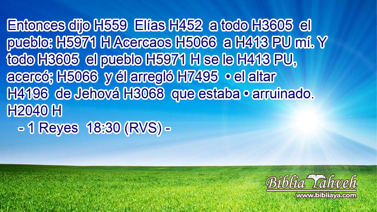 Entonces dijo H559  Elías H452  a todo H3605  el pueblo: H5971 H Acercaos H5066  a H413 PU mí. Y todo H3605  el pueblo H5971 H se le H413 PU,  acercó; H5066  y él arregló H7495  • el altar H4196  de Jehová H3068  que estaba • arruinado. H2040 H 