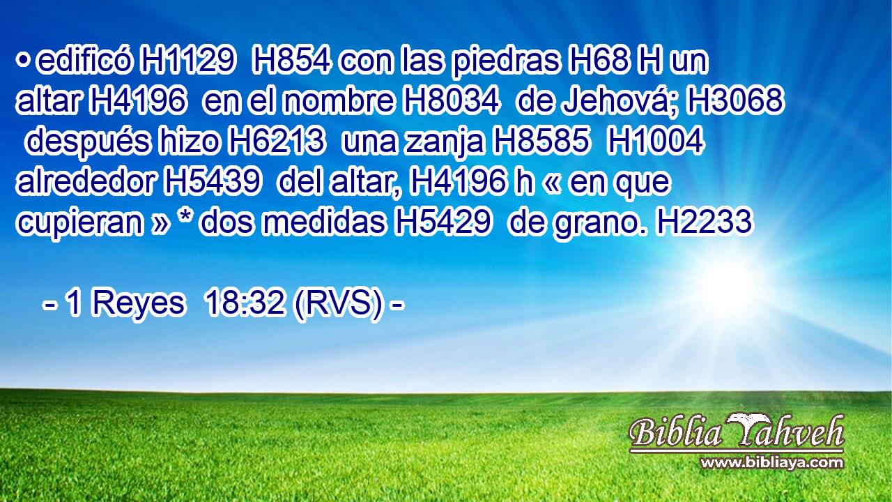 • edificó H1129  H854 con las piedras H68 H un altar H4196  en el nombre H8034  de Jehová; H3068  después hizo H6213  una zanja H8585  H1004 alrededor H5439  del altar, H4196 h « en que cupieran » * dos medidas H5429  de grano. H2233  