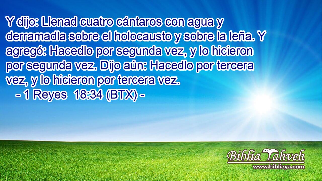 Y dijo: Llenad cuatro cántaros con agua y derramadla sobre el holocausto y sobre la leña. Y agregó: Hacedlo por segunda vez, y lo hicieron por segunda vez. Dijo aún: Hacedlo por tercera vez, y lo hicieron por tercera vez.