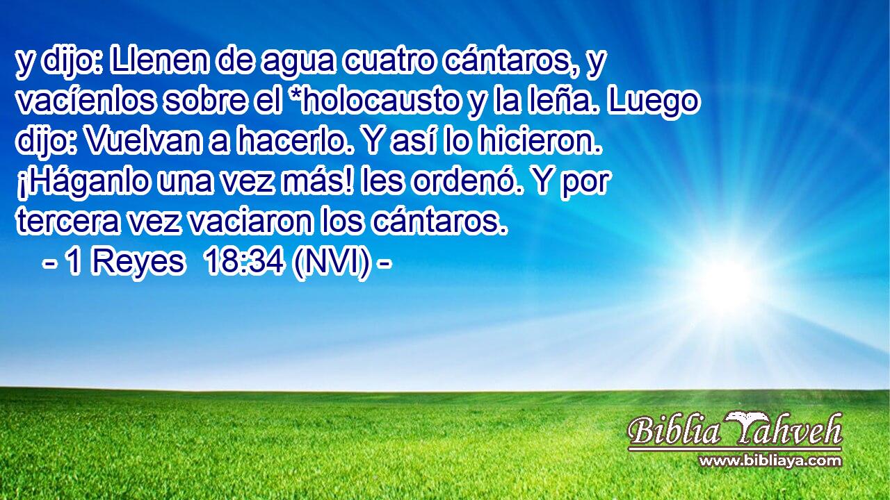  y dijo: Llenen de agua cuatro cántaros, y vacíenlos sobre el *holocausto y la leña. Luego dijo: Vuelvan a hacerlo. Y así lo hicieron. ¡Háganlo una vez más! les ordenó. Y por tercera vez vaciaron los cántaros. 