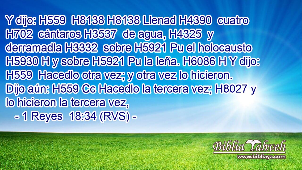 Y dijo: H559  H8138 H8138 Llenad H4390  cuatro H702  cántaros H3537  de agua, H4325  y derramadla H3332  sobre H5921 Pu el holocausto H5930 H y sobre H5921 Pu la leña. H6086 H Y dijo: H559  Hacedlo otra vez; y otra vez lo hicieron. Dijo aún: H559 Cc Hacedlo la tercera vez; H8027 y lo hicieron la tercera vez, 