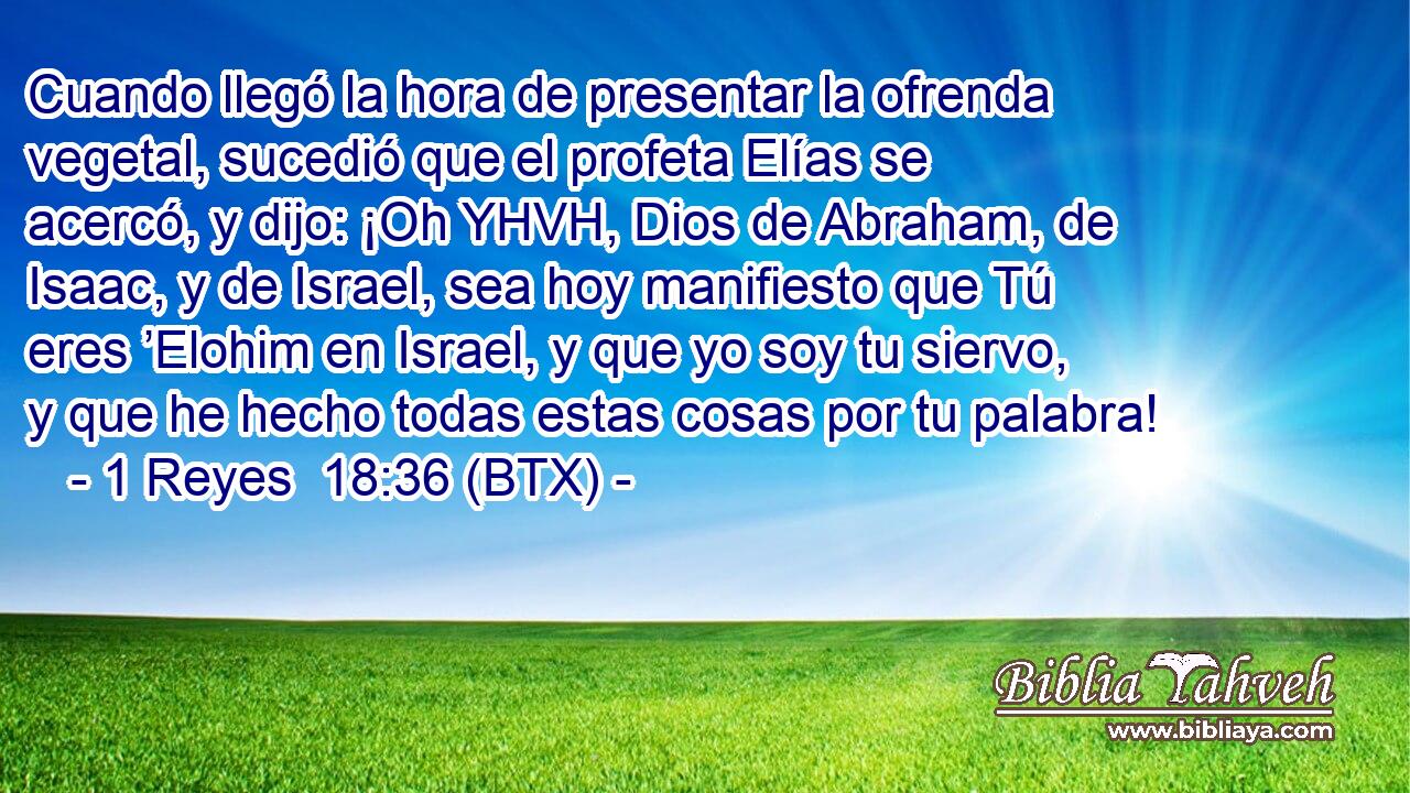 Cuando llegó la hora de presentar la ofrenda vegetal, sucedió que el profeta Elías se acercó, y dijo: ¡Oh YHVH, Dios de Abraham, de Isaac, y de Israel, sea hoy manifiesto que Tú eres ’Elohim en Israel, y que yo soy tu siervo, y que he hecho todas estas cosas por tu palabra!