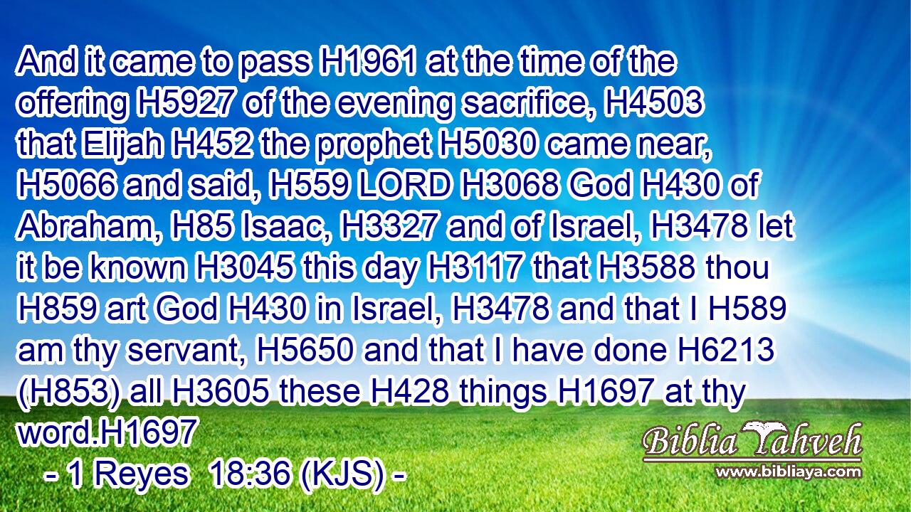 And it came to pass H1961 at the time of the offering H5927 of the evening sacrifice, H4503 that Elijah H452 the prophet H5030 came near, H5066 and said, H559 LORD H3068 God H430 of Abraham, H85 Isaac, H3327 and of Israel, H3478 let it be known H3045 this day H3117 that H3588 thou H859 art God H430 in Israel, H3478 and that I H589 am thy servant, H5650 and that I have done H6213 (H853) all H3605 these H428 things H1697 at thy word.H1697