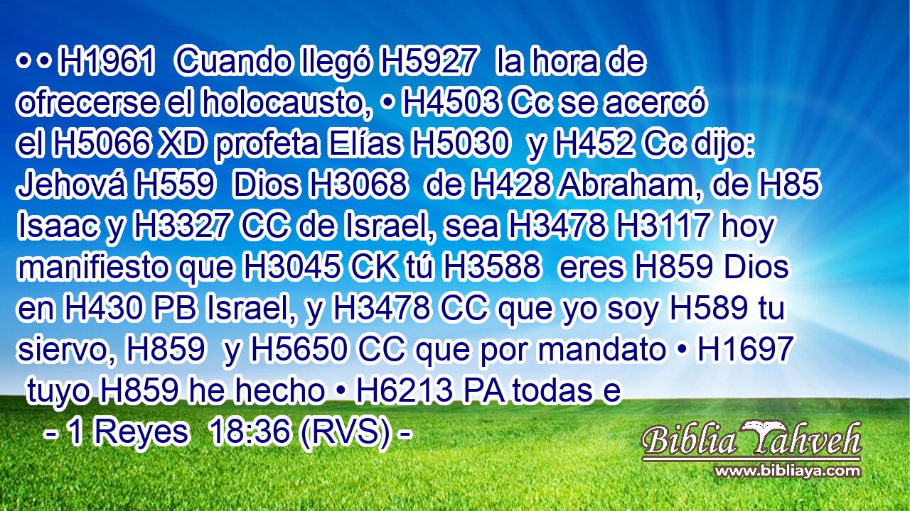 • • H1961  Cuando llegó H5927  la hora de ofrecerse el holocausto, • H4503 Cc se acercó el H5066 XD profeta Elías H5030  y H452 Cc dijo: Jehová H559  Dios H3068  de H428 Abraham, de H85 Isaac y H3327 CC de Israel, sea H3478 H3117 hoy manifiesto que H3045 CK tú H3588  eres H859 Dios en H430 PB Israel, y H3478 CC que yo soy H589 tu siervo, H859  y H5650 CC que por mandato • H1697  tuyo H859 he hecho • H6213 PA todas e
