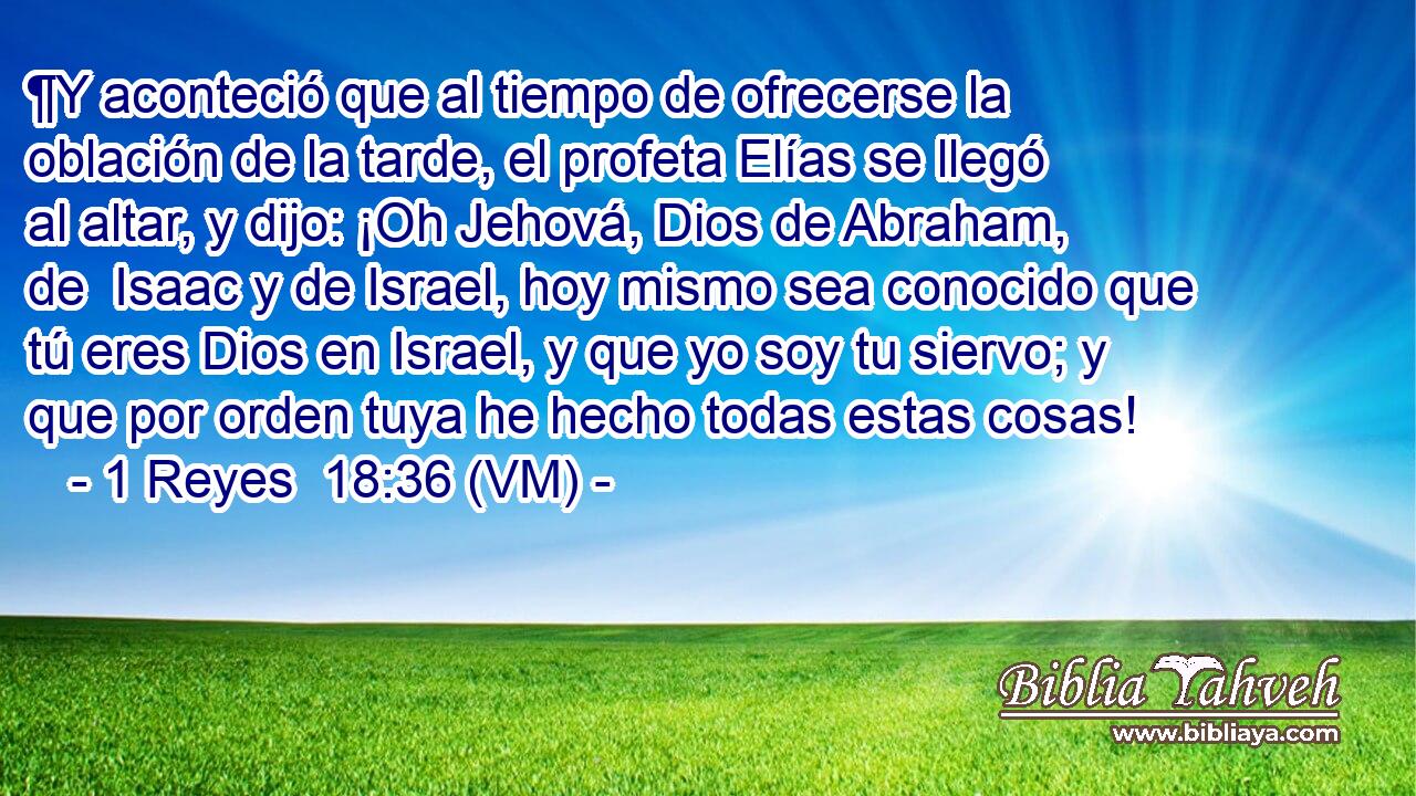  ¶Y aconteció que al tiempo de ofrecerse la oblación de la tarde, el profeta Elías se llegó al altar, y dijo: ¡Oh Jehová, Dios de Abraham, de  Isaac y de Israel, hoy mismo sea conocido que tú eres Dios en Israel, y que yo soy tu siervo; y que por orden tuya he hecho todas estas cosas! 