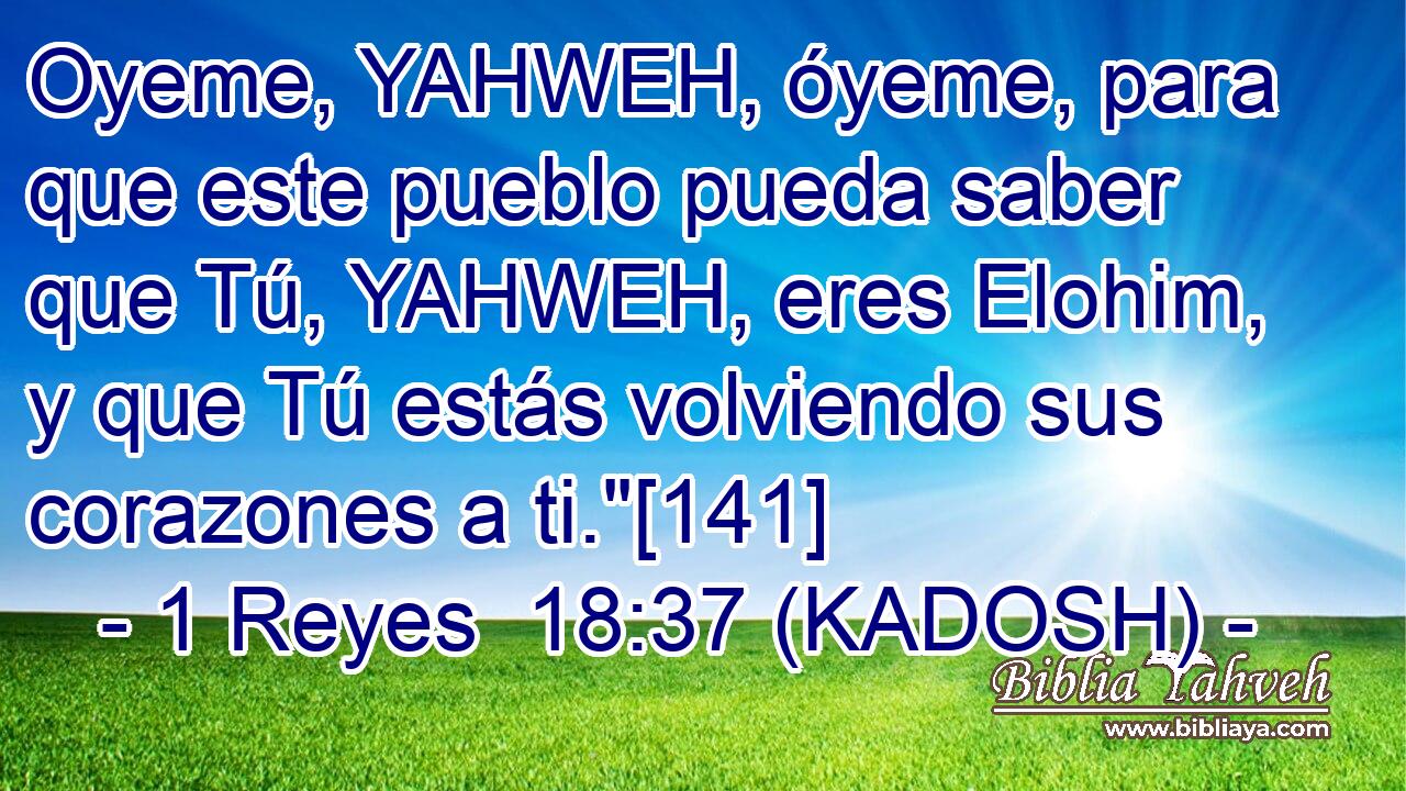  Oyeme, YAHWEH, óyeme, para que este pueblo pueda saber que Tú, YAHWEH, eres Elohim, y que Tú estás volviendo sus corazones a ti.