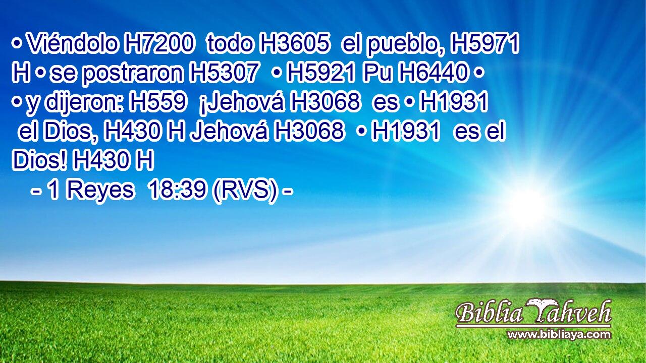 • Viéndolo H7200  todo H3605  el pueblo, H5971 H • se postraron H5307  • H5921 Pu H6440 • • y dijeron: H559  ¡Jehová H3068  es • H1931  el Dios, H430 H Jehová H3068  • H1931  es el Dios! H430 H 