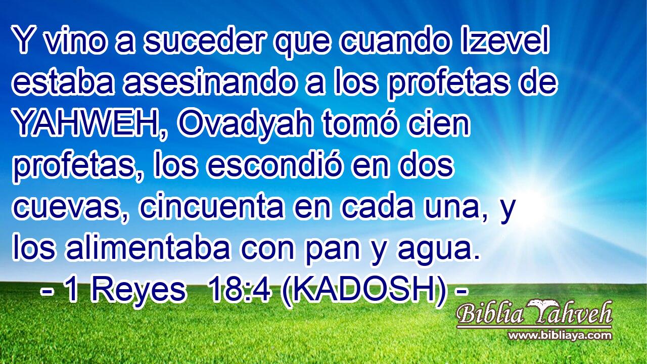  Y vino a suceder que cuando Izevel estaba asesinando a los profetas de YAHWEH, Ovadyah tomó cien profetas, los escondió en dos cuevas, cincuenta en cada una, y los alimentaba con pan y agua. 