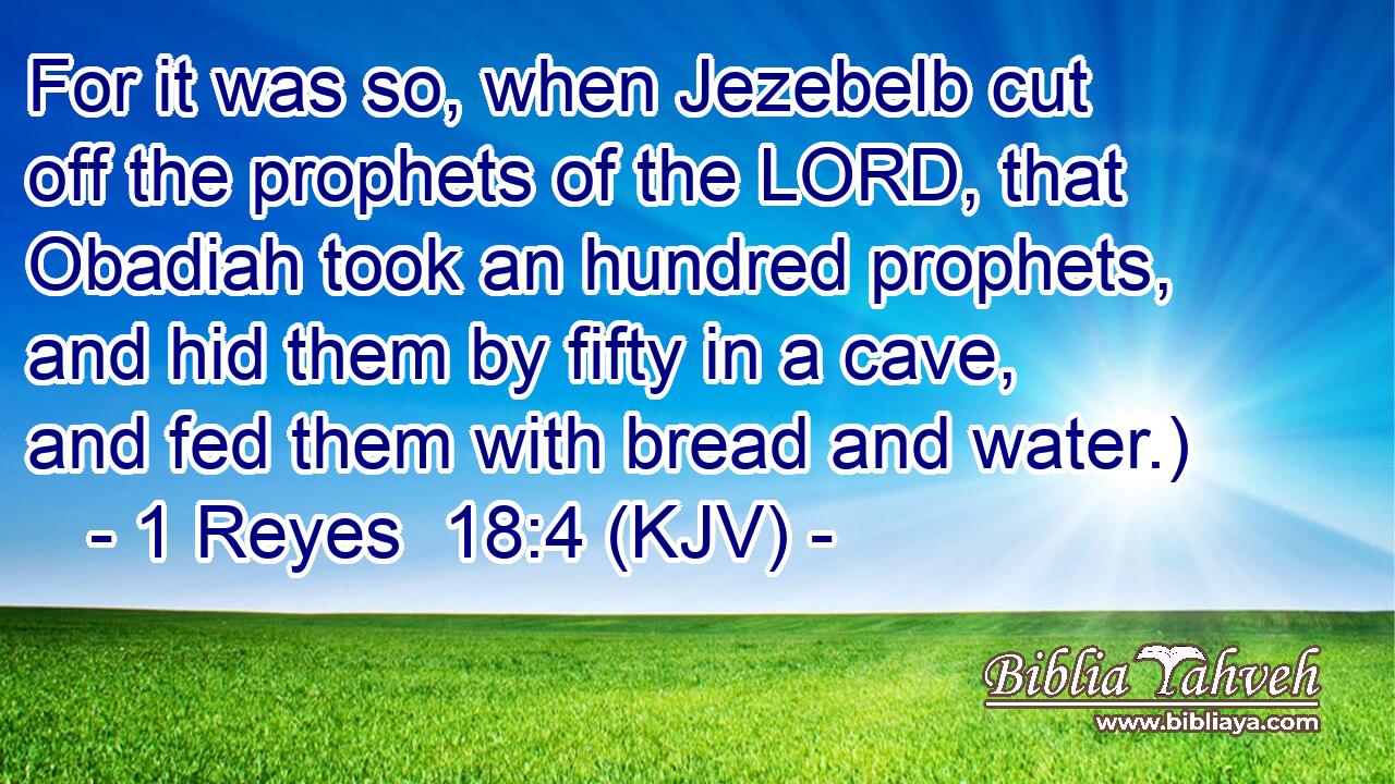 For it was so, when Jezebelb cut off the prophets of the LORD, that Obadiah took an hundred prophets, and hid them by fifty in a cave, and fed them with bread and water.)