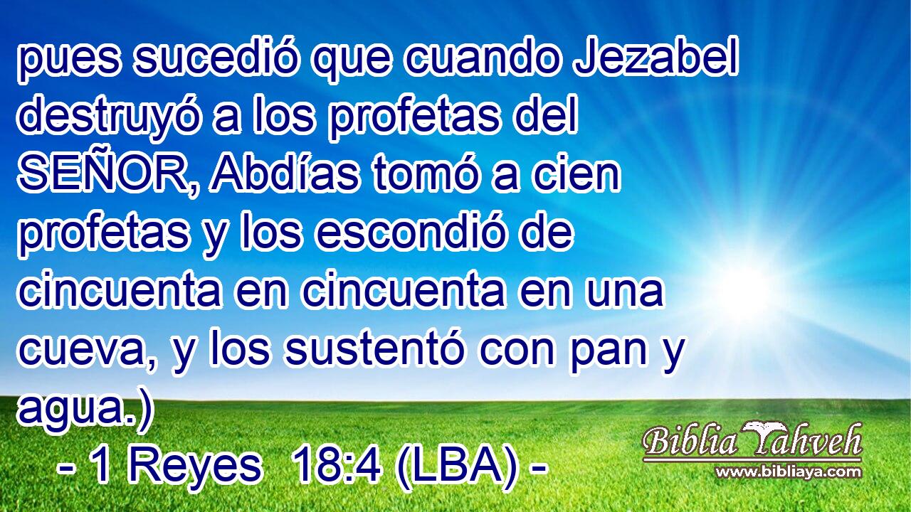 pues sucedió que cuando Jezabel destruyó a los profetas del SEÑOR, Abdías tomó a cien profetas y los escondió de cincuenta en cincuenta en una cueva, y los sustentó con pan y agua.)