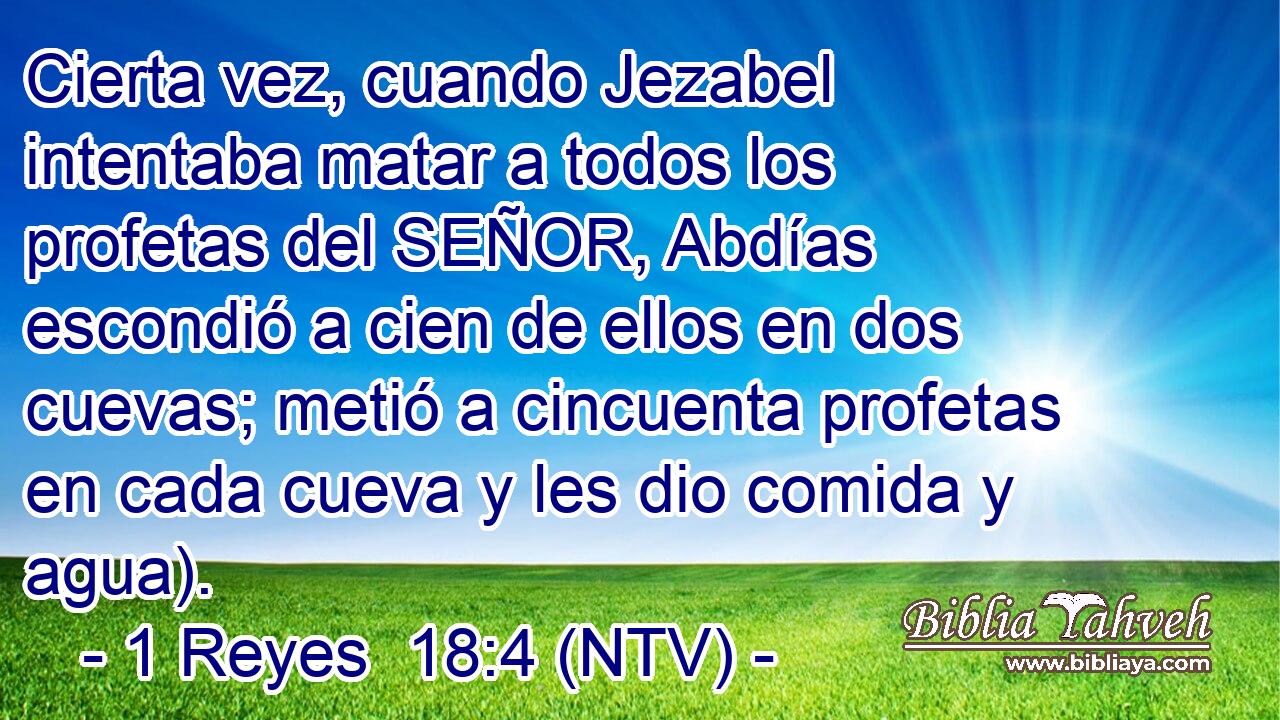 Cierta vez, cuando Jezabel intentaba matar a todos los profetas del SEÑOR, Abdías escondió a cien de ellos en dos cuevas; metió a cincuenta profetas en cada cueva y les dio comida y agua).