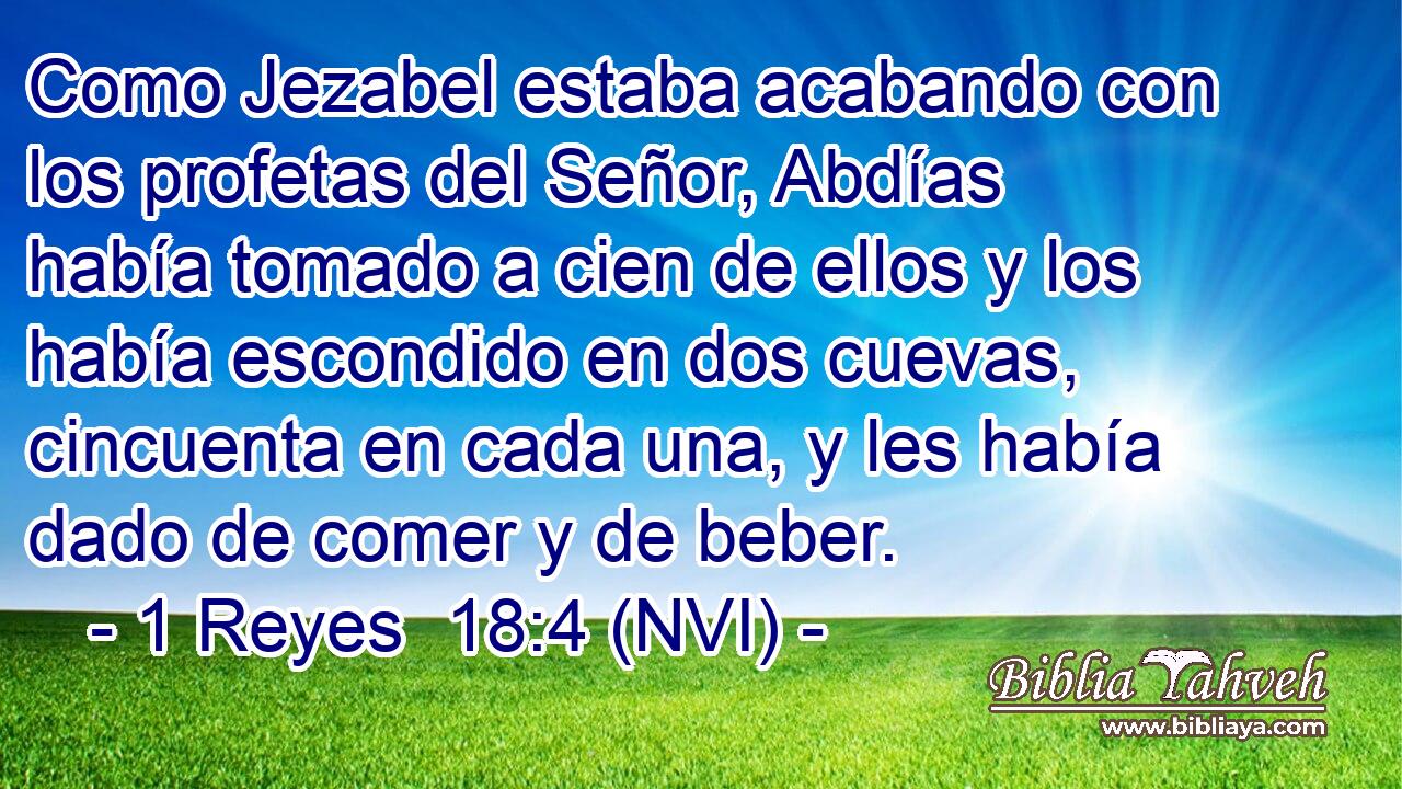 Como Jezabel estaba acabando con los profetas del Señor, Abdías había tomado a cien de ellos y los había escondido en dos cuevas, cincuenta en cada una, y les había dado de comer y de beber. 