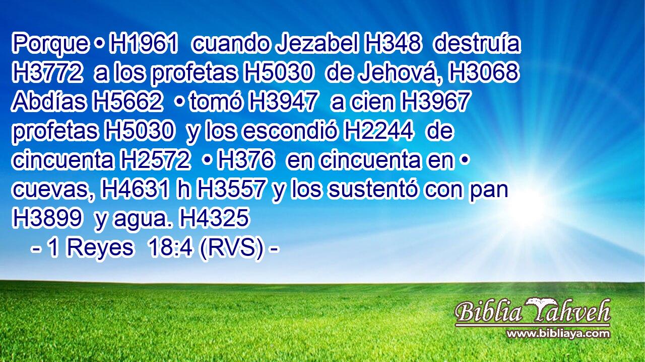 Porque • H1961  cuando Jezabel H348  destruía H3772  a los profetas H5030  de Jehová, H3068  Abdías H5662  • tomó H3947  a cien H3967  profetas H5030  y los escondió H2244  de cincuenta H2572  • H376  en cincuenta en • cuevas, H4631 h H3557 y los sustentó con pan H3899  y agua. H4325  