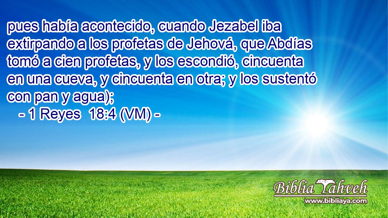  pues había acontecido, cuando Jezabel iba extirpando a los profetas de Jehová, que Abdías tomó a cien profetas, y los escondió, cincuenta en una cueva, y cincuenta en otra; y los sustentó con pan y agua); 