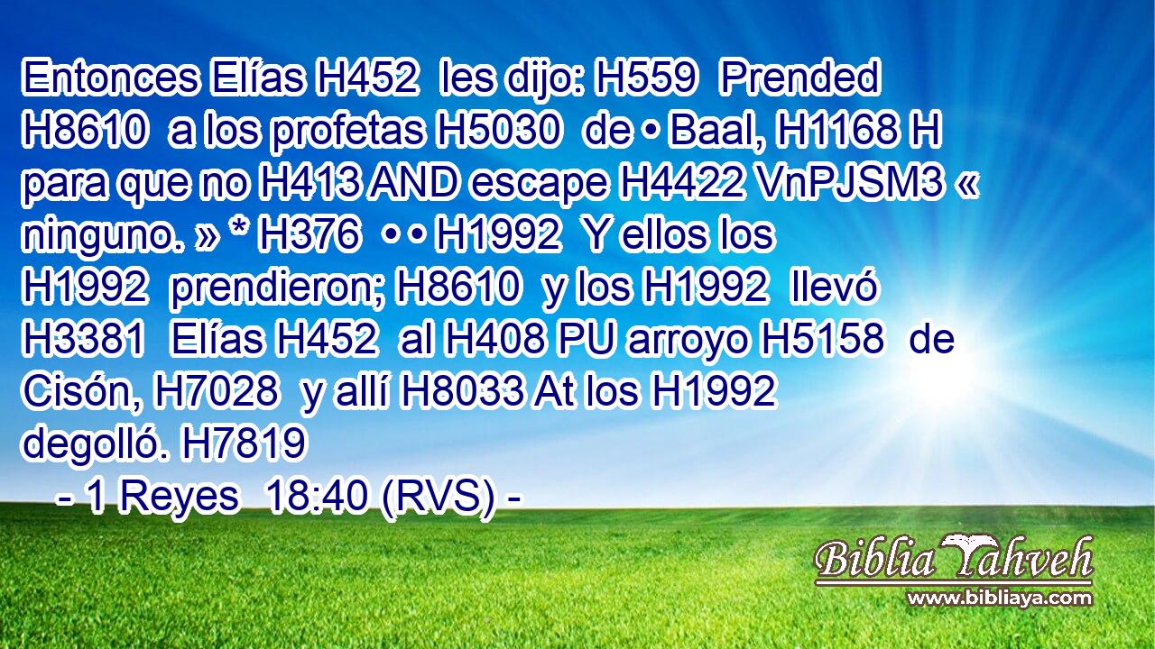 Entonces Elías H452  les dijo: H559  Prended H8610  a los profetas H5030  de • Baal, H1168 H para que no H413 AND escape H4422 VnPJSM3 « ninguno. » * H376  • • H1992  Y ellos los H1992  prendieron; H8610  y los H1992  llevó H3381  Elías H452  al H408 PU arroyo H5158  de Cisón, H7028  y allí H8033 At los H1992  degolló. H7819  