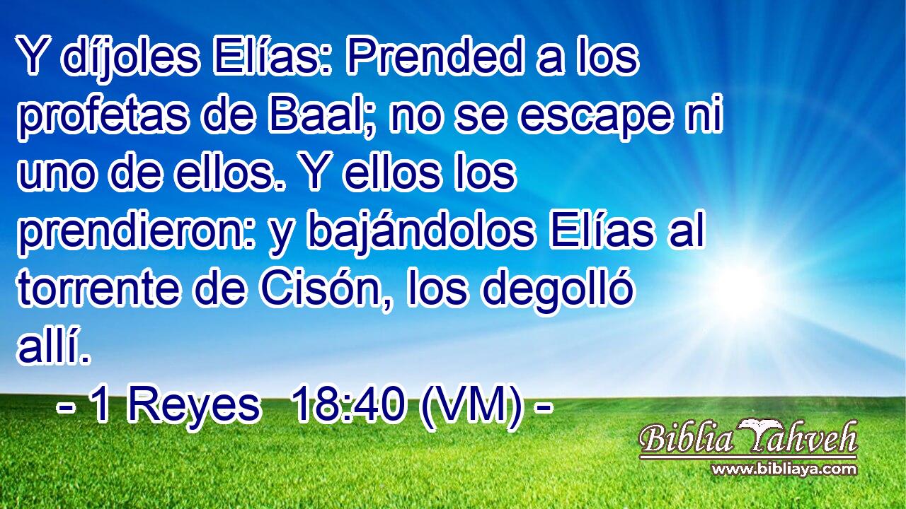  Y díjoles Elías: Prended a los profetas de Baal; no se escape ni uno de ellos. Y ellos los prendieron: y bajándolos Elías al torrente de Cisón, los degolló allí. 
