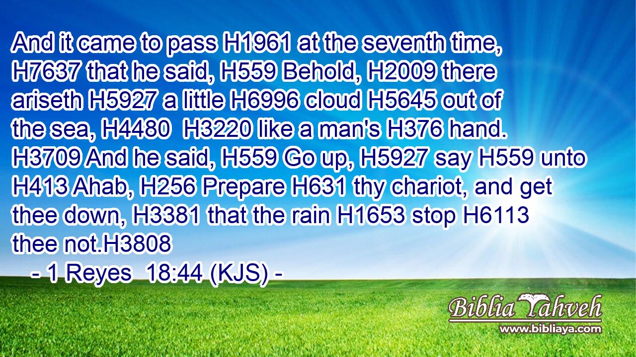 And it came to pass H1961 at the seventh time, H7637 that he said, H559 Behold, H2009 there ariseth H5927 a little H6996 cloud H5645 out of the sea, H4480  H3220 like a man's H376 hand. H3709 And he said, H559 Go up, H5927 say H559 unto H413 Ahab, H256 Prepare H631 thy chariot, and get thee down, H3381 that the rain H1653 stop H6113 thee not.H3808