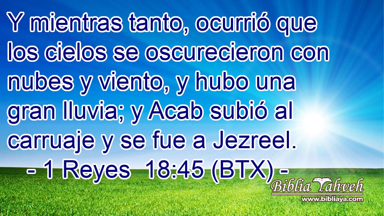 Y mientras tanto, ocurrió que los cielos se oscurecieron con nubes y viento, y hubo una gran lluvia; y Acab subió al carruaje y se fue a Jezreel.
