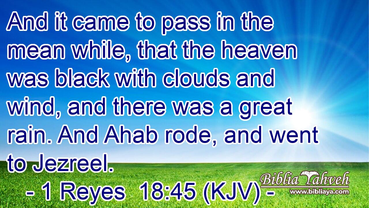 And it came to pass in the mean while, that the heaven was black with clouds and wind, and there was a great rain. And Ahab rode, and went to Jezreel.