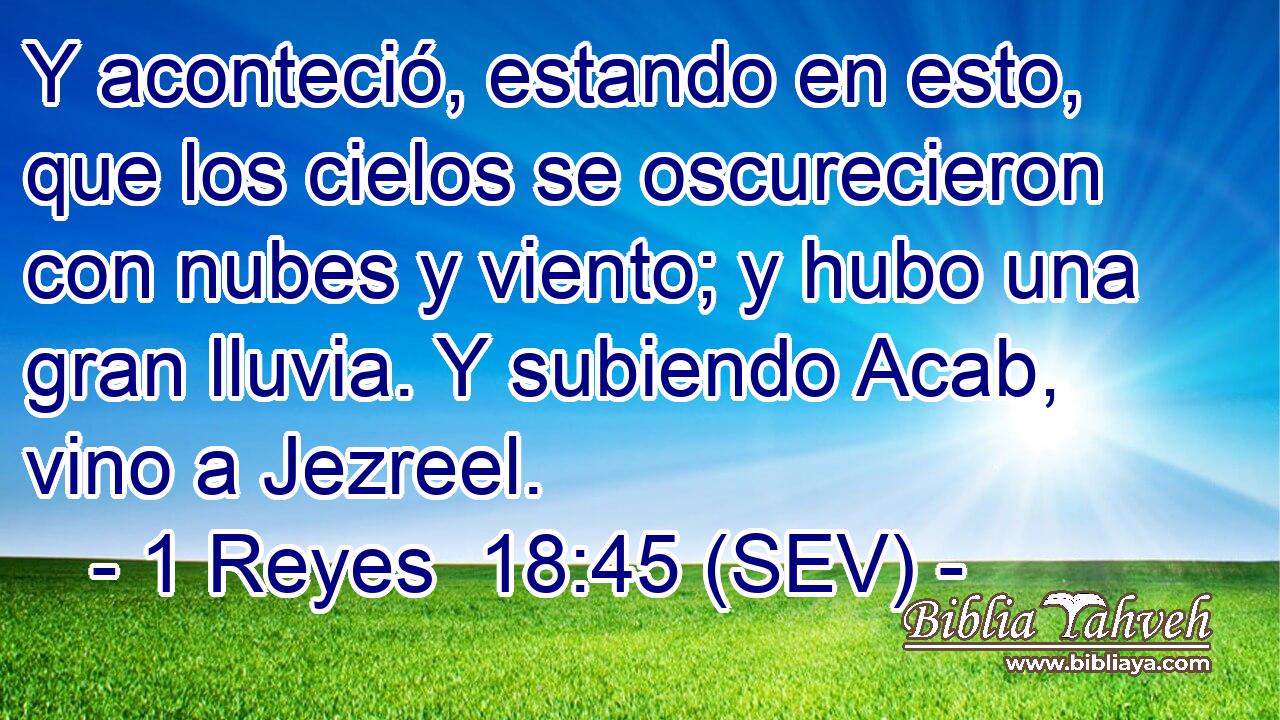 Y aconteció, estando en esto, que los cielos se oscurecieron con nubes y viento; y hubo una gran lluvia. Y subiendo Acab, vino a Jezreel.