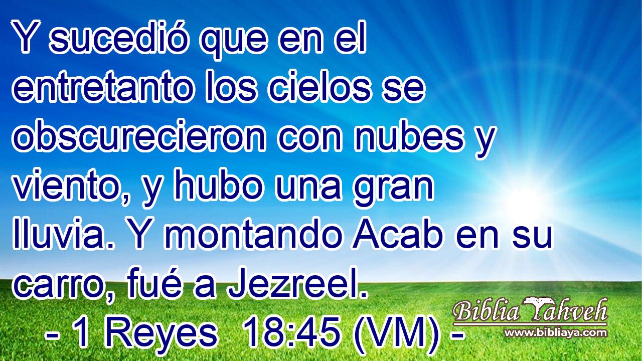  Y sucedió que en el entretanto los cielos se obscurecieron con nubes y viento, y hubo una gran lluvia. Y montando Acab en su carro, fué a Jezreel. 