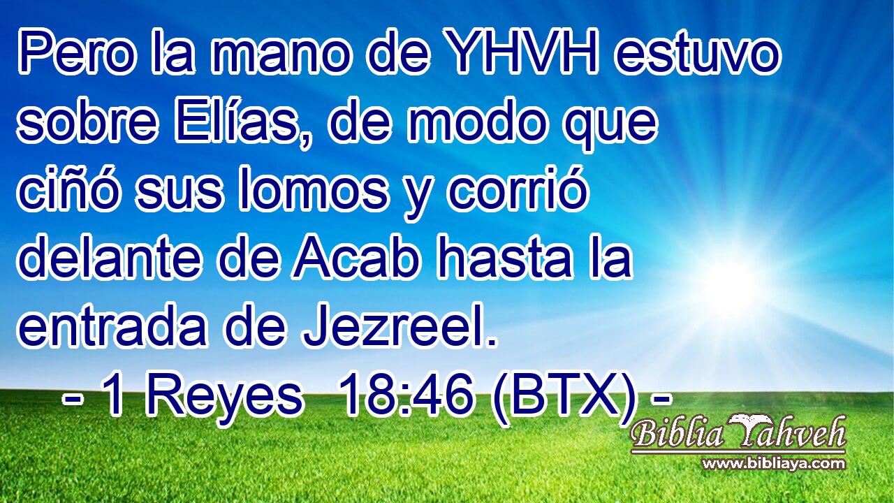 Pero la mano de YHVH estuvo sobre Elías, de modo que ciñó sus lomos y corrió delante de Acab hasta la entrada de Jezreel.