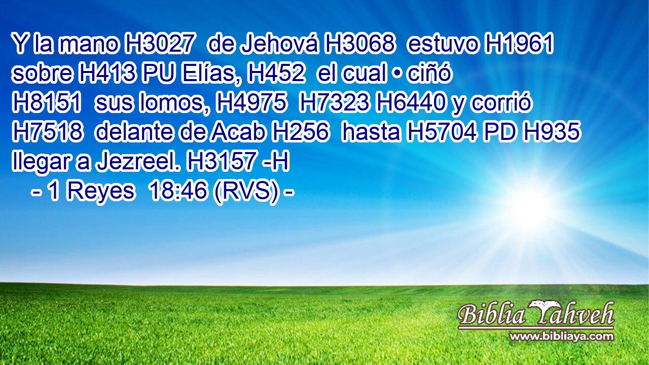 Y la mano H3027  de Jehová H3068  estuvo H1961  sobre H413 PU Elías, H452  el cual • ciñó H8151  sus lomos, H4975  H7323 H6440 y corrió H7518  delante de Acab H256  hasta H5704 PD H935 llegar a Jezreel. H3157 -H 