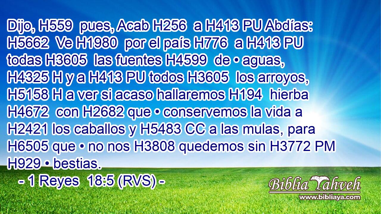 Dijo, H559  pues, Acab H256  a H413 PU Abdías: H5662  Ve H1980  por el país H776  a H413 PU todas H3605  las fuentes H4599  de • aguas, H4325 H y a H413 PU todos H3605  los arroyos, H5158 H a ver si acaso hallaremos H194  hierba H4672  con H2682 que • conservemos la vida a H2421 los caballos y H5483 CC a las mulas, para H6505 que • no nos H3808 quedemos sin H3772 PM H929 • bestias. 