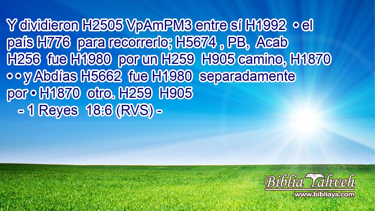 Y dividieron H2505 VpAmPM3 entre sí H1992  • el país H776  para recorrerlo; H5674 , PB,  Acab H256  fue H1980  por un H259  H905 camino, H1870  • • y Abdías H5662  fue H1980  separadamente por • H1870  otro. H259  H905 