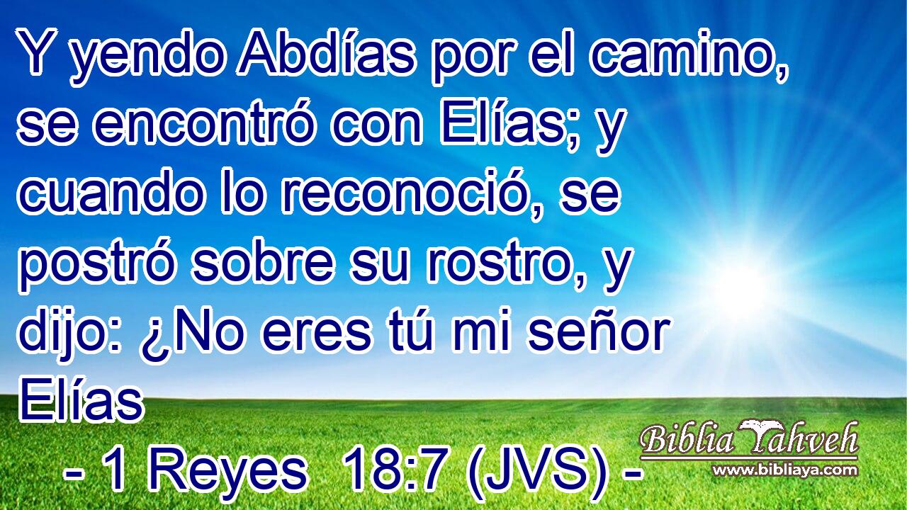 Y yendo Abdías por el camino, se encontró con Elías; y cuando lo reconoció, se postró sobre su rostro, y dijo: ¿No eres tú mi señor Elías