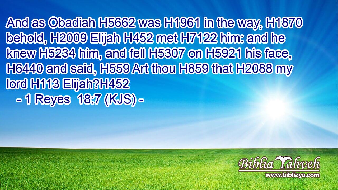And as Obadiah H5662 was H1961 in the way, H1870 behold, H2009 Elijah H452 met H7122 him: and he knew H5234 him, and fell H5307 on H5921 his face, H6440 and said, H559 Art thou H859 that H2088 my lord H113 Elijah?H452
