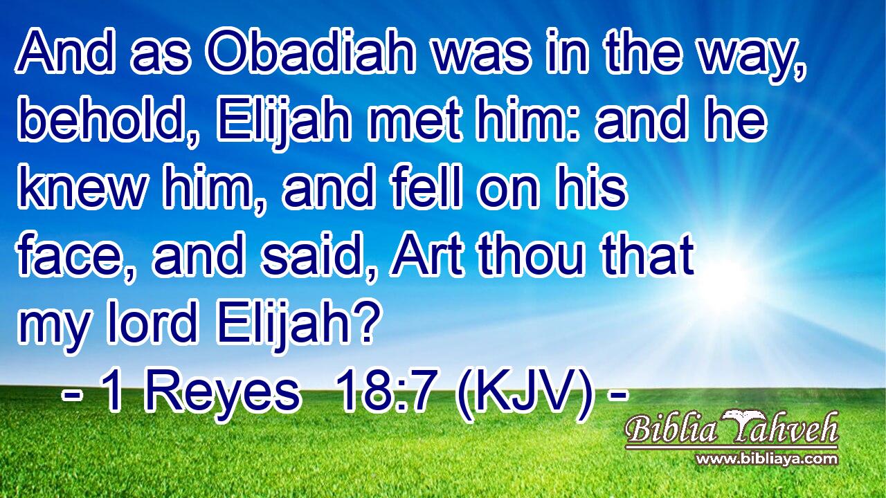 And as Obadiah was in the way, behold, Elijah met him: and he knew him, and fell on his face, and said, Art thou that my lord Elijah?