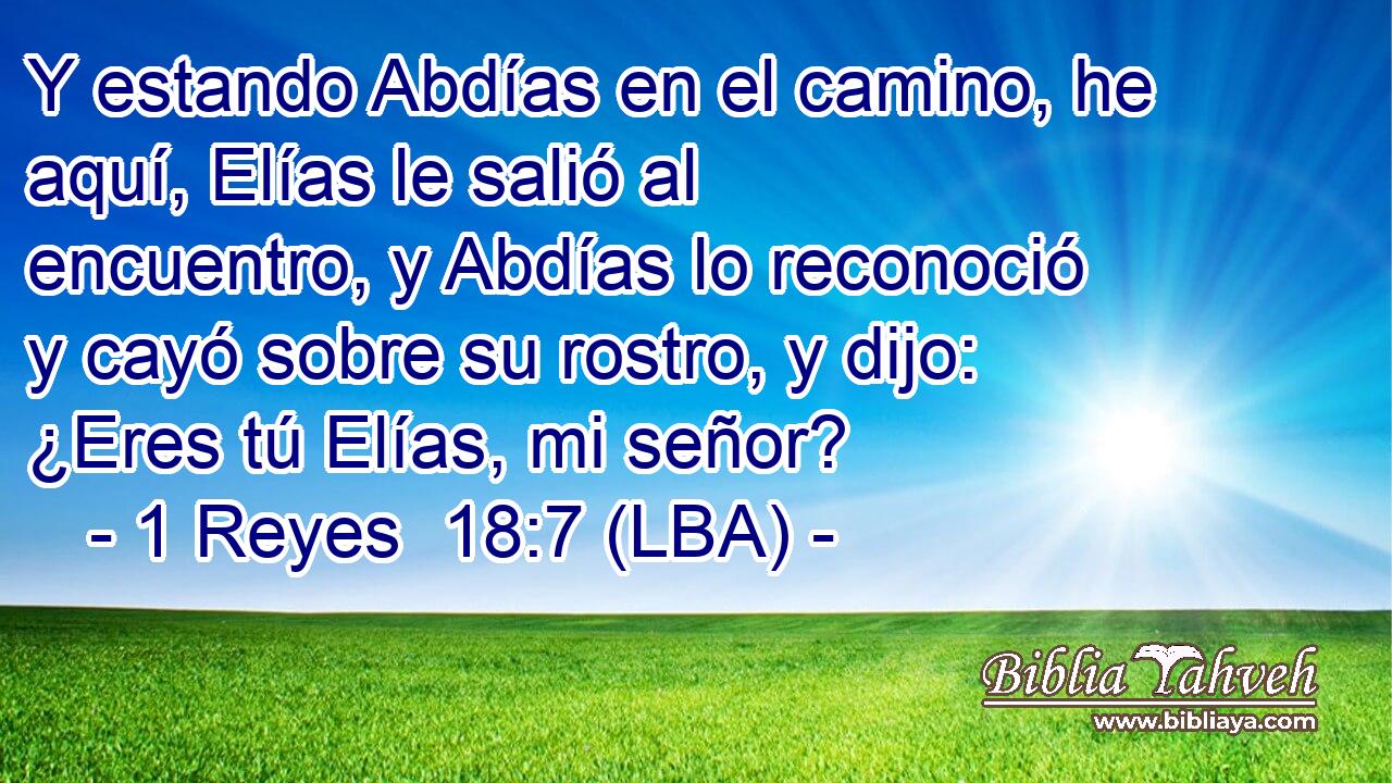 Y estando Abdías en el camino, he aquí, Elías le salió al encuentro, y Abdías lo reconoció y cayó sobre su rostro, y dijo: ¿Eres tú Elías, mi señor?