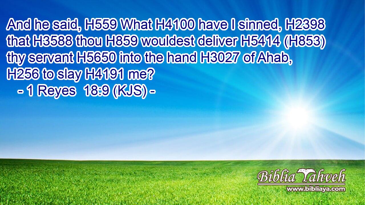 And he said, H559 What H4100 have I sinned, H2398 that H3588 thou H859 wouldest deliver H5414 (H853) thy servant H5650 into the hand H3027 of Ahab, H256 to slay H4191 me?