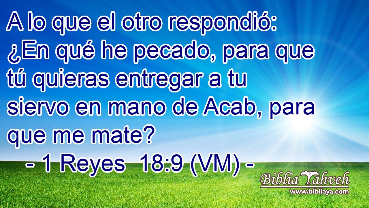  A lo que el otro respondió: ¿En qué he pecado, para que tú quieras entregar a tu siervo en mano de Acab, para que me mate? 